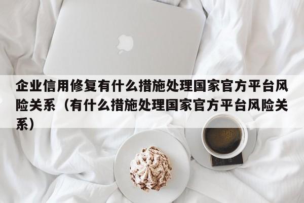 企业信用修复有什么措施处理国家官方平台风险关系（有什么措施处理国家官方平台风险关系）