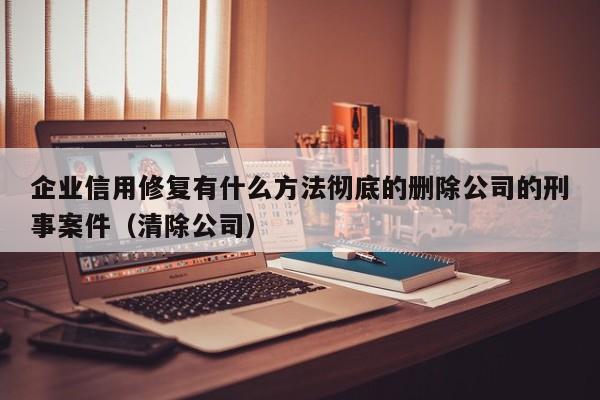 企业信用修复有什么方法彻底的删除公司的刑事案件（清除公司）