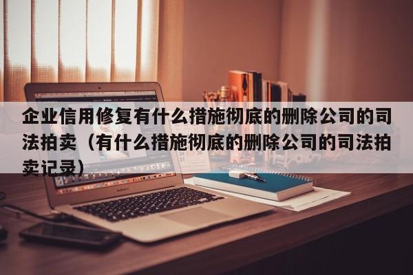 企业信用修复有什么措施彻底的删除公司的司法拍卖（有什么措施彻底的删除公司的司法拍卖记录）