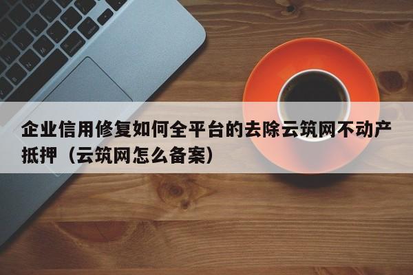 企业信用修复如何全平台的去除云筑网不动产抵押（云筑网怎么备案）