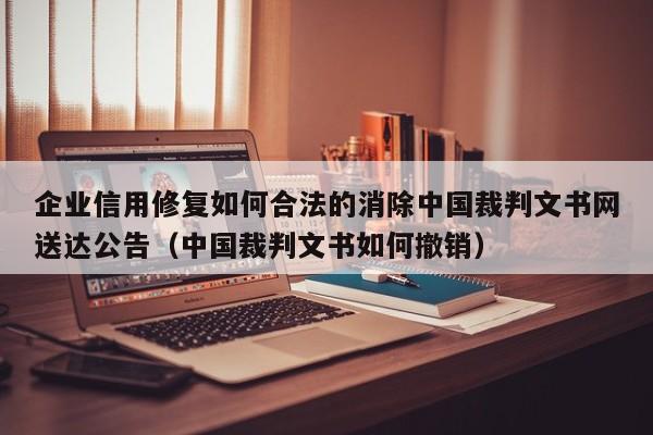 企业信用修复如何合法的消除中国裁判文书网送达公告（中国裁判文书如何撤销）
