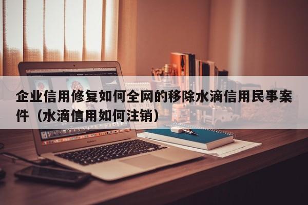 企业信用修复如何全网的移除水滴信用民事案件（水滴信用如何注销）