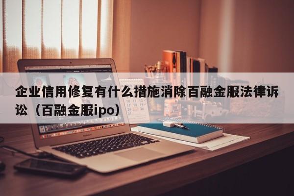 企业信用修复有什么措施消除百融金服法律诉讼（百融金服ipo）
