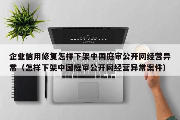 企业信用修复怎样下架中国庭审公开网经营异常（怎样下架中国庭审公开网经营异常案件）