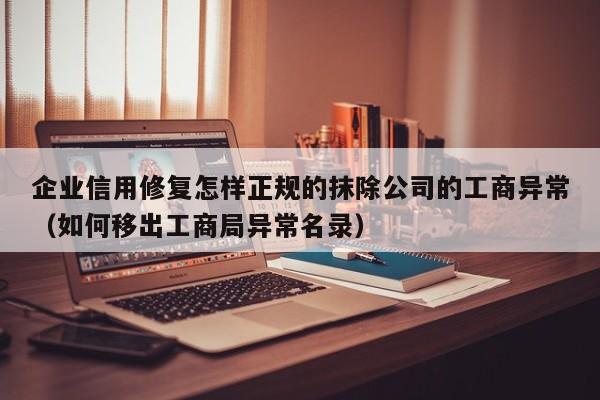企业信用修复怎样正规的抹除公司的工商异常（如何移出工商局异常名录）