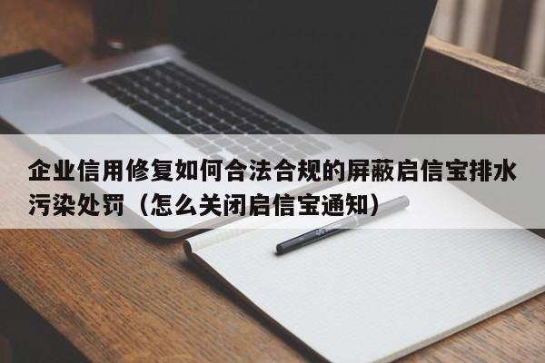 企业信用修复如何合法合规的屏蔽启信宝排水污染处罚（怎么关闭启信宝通知）