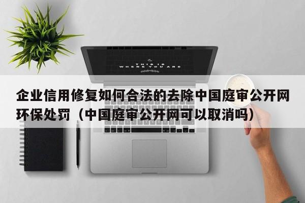 企业信用修复如何合法的去除中国庭审公开网环保处罚（中国庭审公开网可以取消吗）