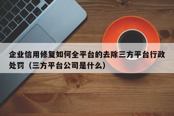企业信用修复如何全平台的去除三方平台行政处罚（三方平台公司是什么）