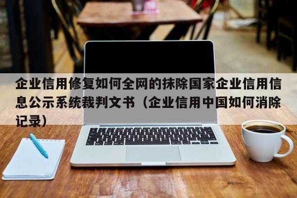 企业信用修复如何全网的抹除国家企业信用信息公示系统裁判文书（企业信用中国如何消除记录）