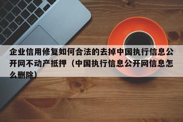 企业信用修复如何合法的去掉中国执行信息公开网不动产抵押（中国执行信息公开网信息怎么删除）