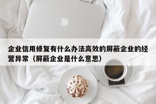 企业信用修复有什么办法高效的屏蔽企业的经营异常（屏蔽企业是什么意思）