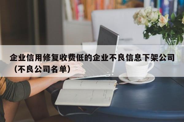 企业信用修复收费低的企业不良信息下架公司（不良公司名单）