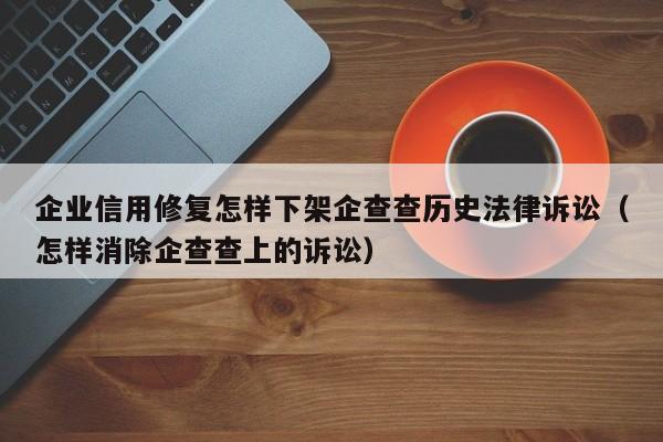 企业信用修复怎样下架企查查历史法律诉讼（怎样消除企查查上的诉讼）