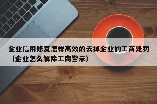 企业信用修复怎样高效的去掉企业的工商处罚（企业怎么解除工商警示）