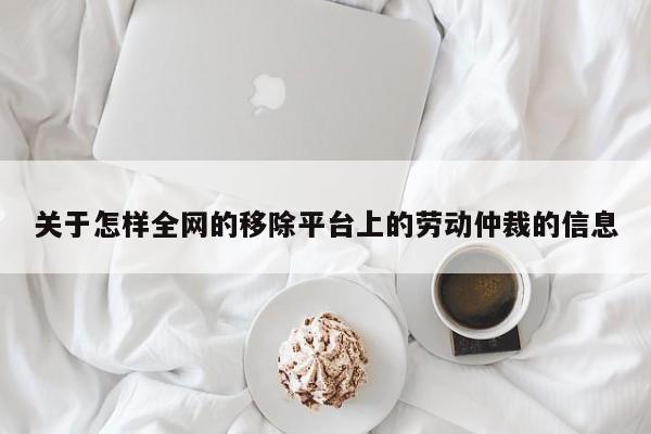 关于怎样全网的移除平台上的劳动仲裁的信息