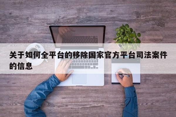 关于如何全平台的移除国家官方平台司法案件的信息