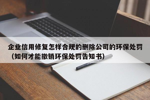企业信用修复怎样合规的删除公司的环保处罚（如何才能撤销环保处罚告知书）