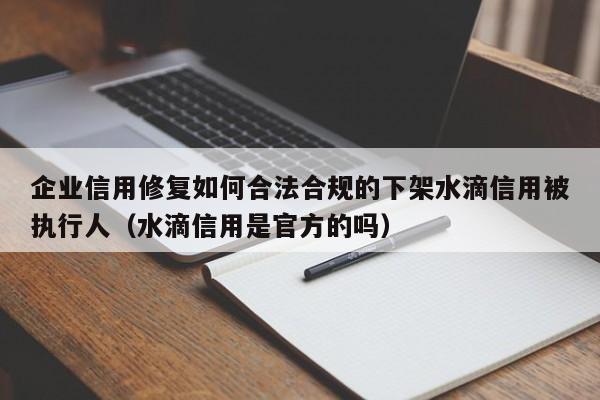 企业信用修复如何合法合规的下架水滴信用被执行人（水滴信用是官方的吗）
