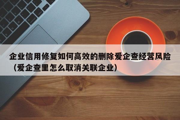 企业信用修复如何高效的删除爱企查经营风险（爱企查里怎么取消关联企业）