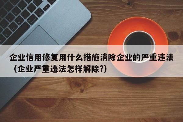 企业信用修复用什么措施消除企业的严重违法（企业严重违法怎样解除?）