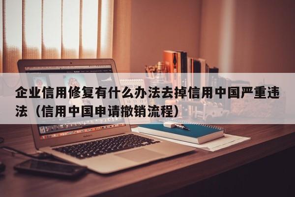 企业信用修复有什么办法去掉信用中国严重违法（信用中国申请撤销流程）
