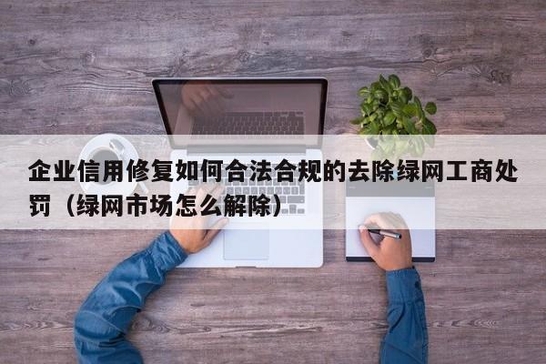 企业信用修复如何合法合规的去除绿网工商处罚（绿网市场怎么解除）