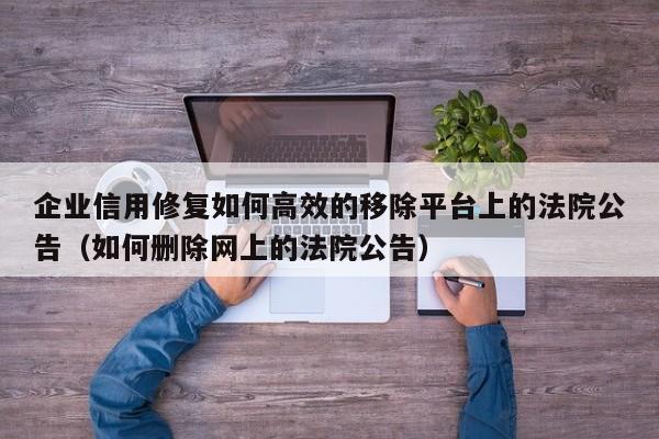企业信用修复如何高效的移除平台上的法院公告（如何删除网上的法院公告）