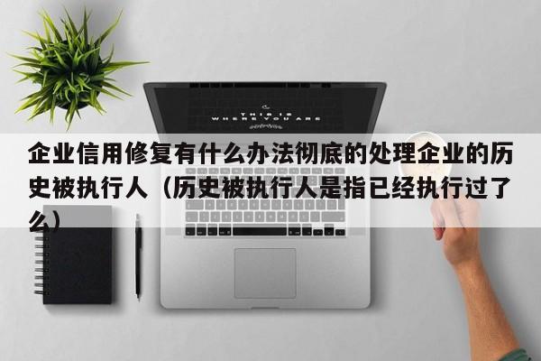 企业信用修复有什么办法彻底的处理企业的历史被执行人（历史被执行人是指已经执行过了么）
