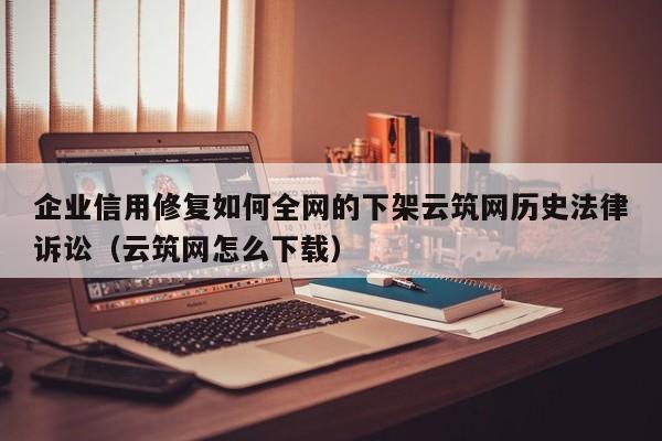 企业信用修复如何全网的下架云筑网历史法律诉讼（云筑网怎么下载）