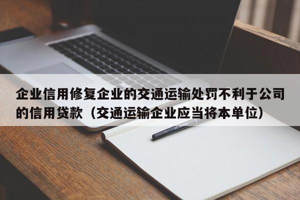 企业信用修复企业的交通运输处罚不利于公司的信用贷款（交通运输企业应当将本单位）