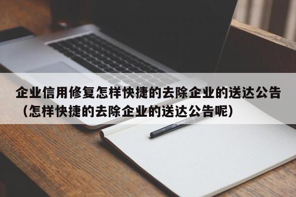 企业信用修复怎样快捷的去除企业的送达公告（怎样快捷的去除企业的送达公告呢）