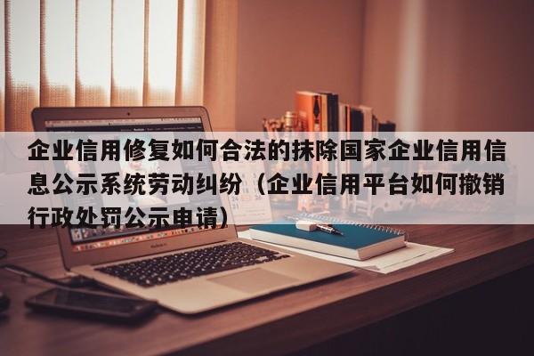 企业信用修复如何合法的抹除国家企业信用信息公示系统劳动纠纷（企业信用平台如何撤销行政处罚公示申请）