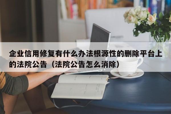 企业信用修复有什么办法根源性的删除平台上的法院公告（法院公告怎么消除）