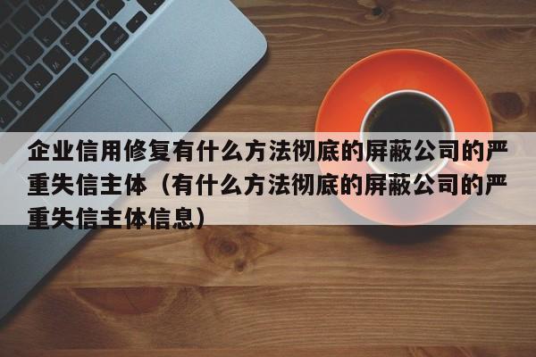 企业信用修复有什么方法彻底的屏蔽公司的严重失信主体（有什么方法彻底的屏蔽公司的严重失信主体信息）