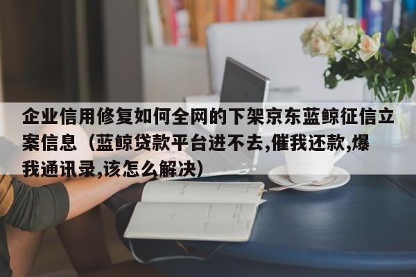 企业信用修复如何全网的下架京东蓝鲸征信立案信息（蓝鲸贷款平台进不去,催我还款,爆我通讯录,该怎么解决）