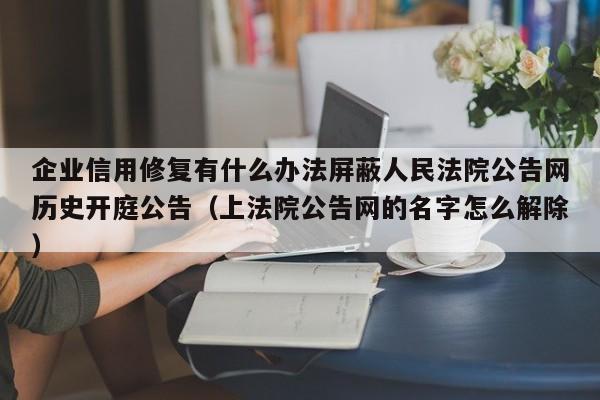 企业信用修复有什么办法屏蔽人民法院公告网历史开庭公告（上法院公告网的名字怎么解除）
