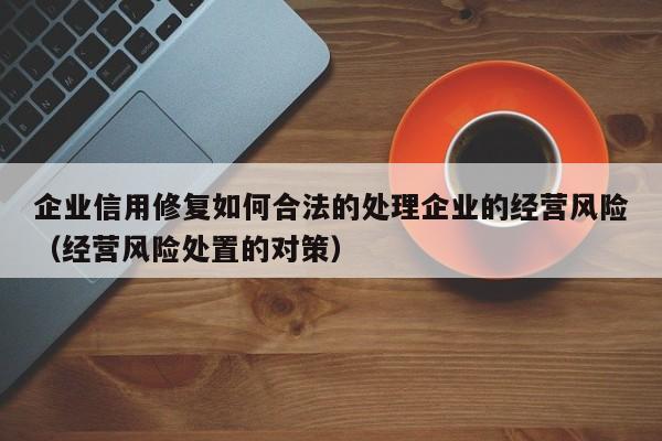 企业信用修复如何合法的处理企业的经营风险（经营风险处置的对策）