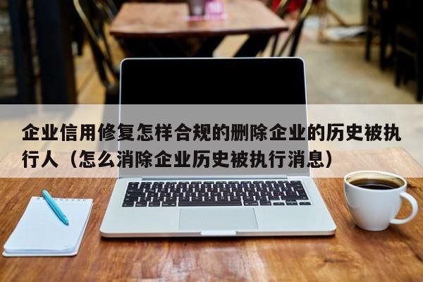 企业信用修复怎样合规的删除企业的历史被执行人（怎么消除企业历史被执行消息）