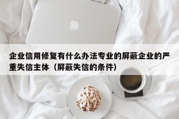 企业信用修复有什么办法专业的屏蔽企业的严重失信主体（屏蔽失信的条件）