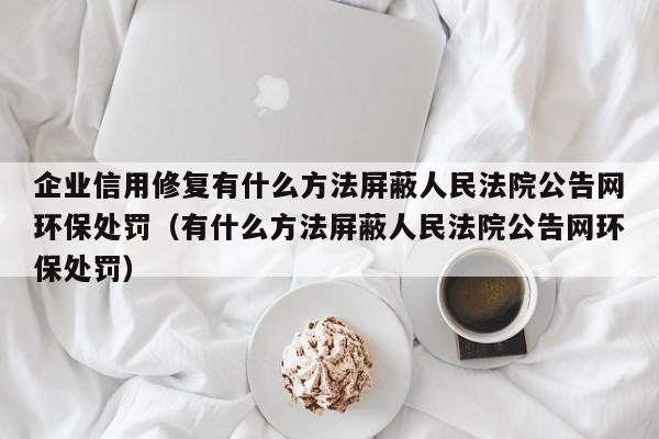 企业信用修复有什么方法屏蔽人民法院公告网环保处罚（有什么方法屏蔽人民法院公告网环保处罚）
