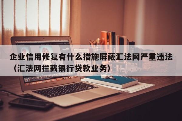 企业信用修复有什么措施屏蔽汇法网严重违法（汇法网拦截银行贷款业务）