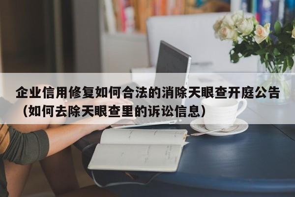 企业信用修复如何合法的消除天眼查开庭公告（如何去除天眼查里的诉讼信息）