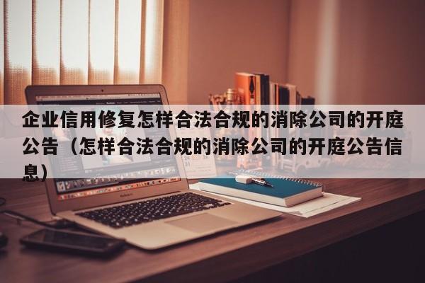 企业信用修复怎样合法合规的消除公司的开庭公告（怎样合法合规的消除公司的开庭公告信息）