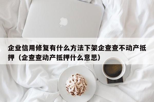 企业信用修复有什么方法下架企查查不动产抵押（企查查动产抵押什么意思）