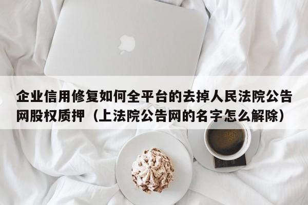 企业信用修复如何全平台的去掉人民法院公告网股权质押（上法院公告网的名字怎么解除）