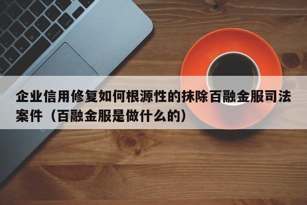 企业信用修复如何根源性的抹除百融金服司法案件（百融金服是做什么的）