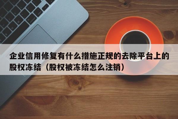 企业信用修复有什么措施正规的去除平台上的股权冻结（股权被冻结怎么注销）