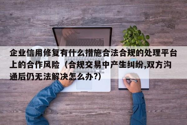 企业信用修复有什么措施合法合规的处理平台上的合作风险（合规交易中产生纠纷,双方沟通后仍无法解决怎么办?）