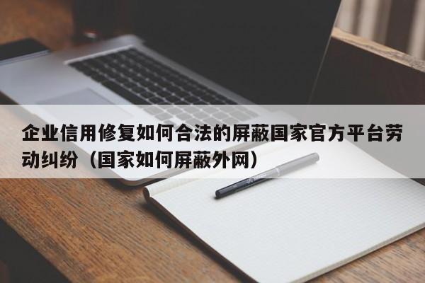 企业信用修复如何合法的屏蔽国家官方平台劳动纠纷（国家如何屏蔽外网）