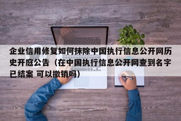 企业信用修复如何抹除中国执行信息公开网历史开庭公告（在中国执行信息公开网查到名字已结案 可以撤销吗）
